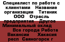 Специалист по работе с клиентами › Название организации ­ Титаник, ООО › Отрасль предприятия ­ Другое › Минимальный оклад ­ 22 000 - Все города Работа » Вакансии   . Хакасия респ.,Саяногорск г.